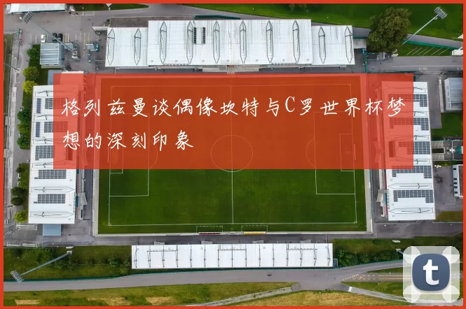 格列兹曼谈偶像坎特与C罗世界杯梦想的深刻印象