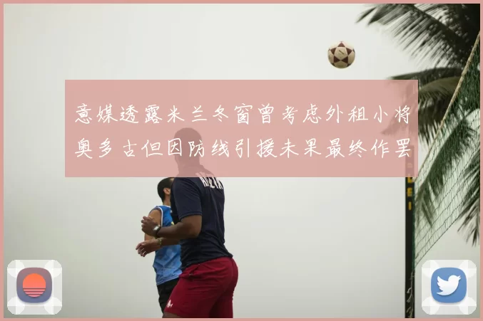 意媒透露米兰冬窗曾考虑外租小将奥多古但因防线引援未果最终作罢