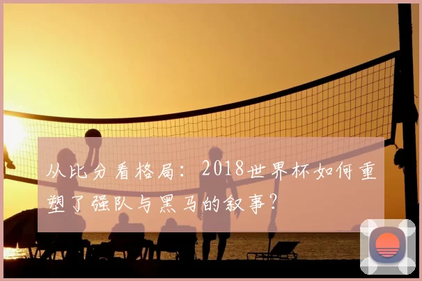 从比分看格局:2018世界杯如何重塑了强队与黑马的叙事?