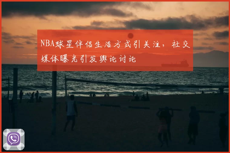 NBA球星伴侣生活方式引关注,社交媒体曝光引发舆论讨论