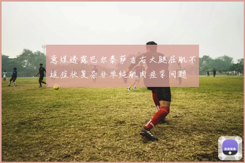 意媒透露巴尔泰萨吉右大腿屈肌不适症状复杂非单纯肌肉痉挛问题