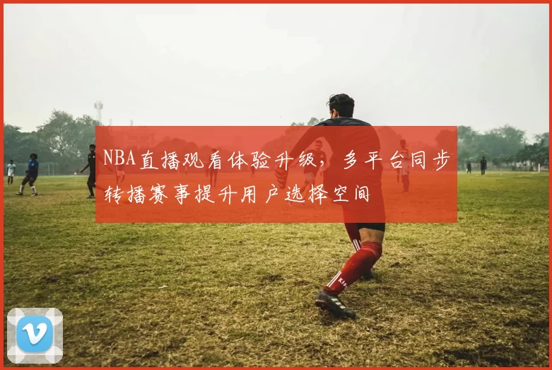 NBA直播观看体验升级，多平台同步转播赛事提升用户选择空间