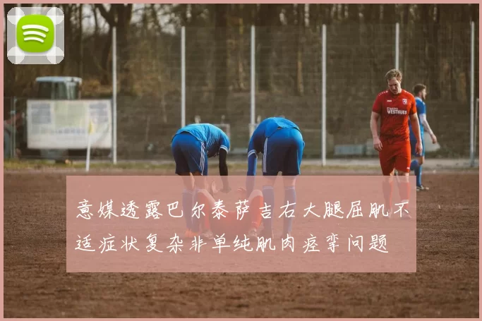 意媒透露巴尔泰萨吉右大腿屈肌不适症状复杂非单纯肌肉痉挛问题