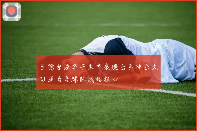 兰德尔谈华子末节表现出色冲击文班亚马是球队战略核心