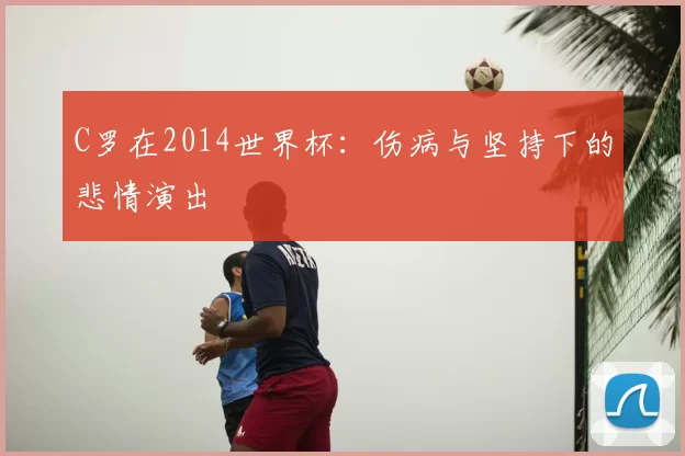 C罗在2014世界杯:伤病与坚持下的悲情演出