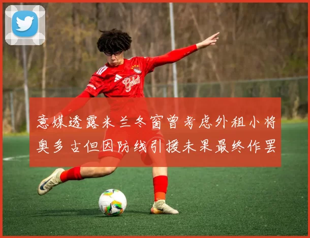 意媒透露米兰冬窗曾考虑外租小将奥多古但因防线引援未果最终作罢