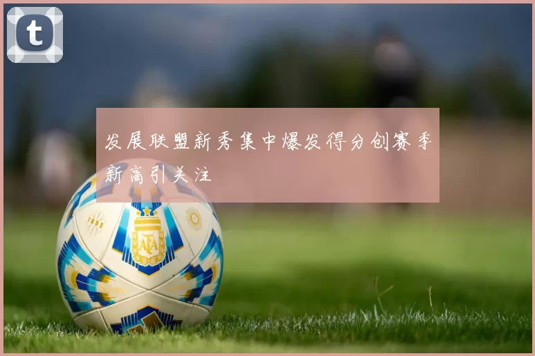 发展联盟新秀集中爆发得分创赛季新高引关注