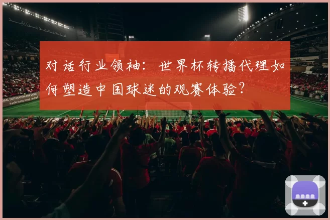 对话行业领袖:世界杯转播代理如何塑造中国球迷的观赛体验?