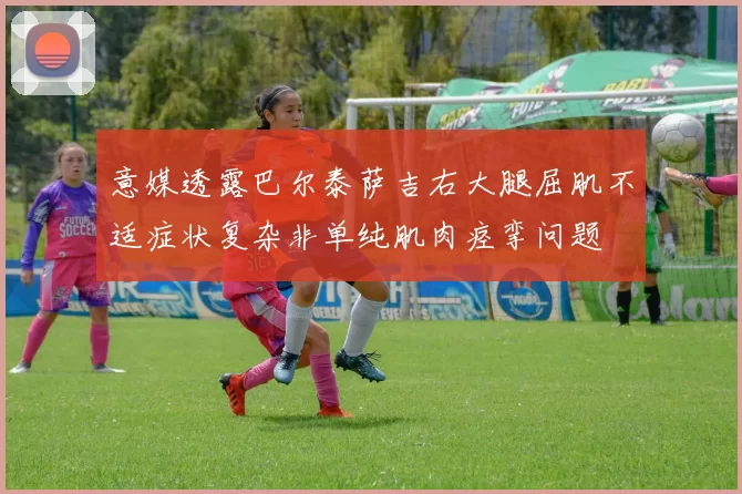 意媒透露巴尔泰萨吉右大腿屈肌不适症状复杂非单纯肌肉痉挛问题