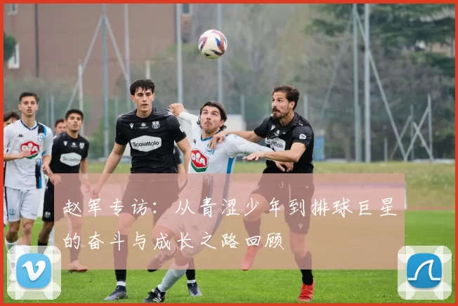 赵军专访：从青涩少年到排球巨星的奋斗与成长之路回顾