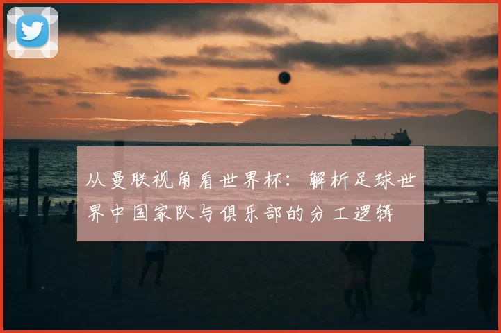 从曼联视角看世界杯:解析足球世界中国家队与俱乐部的分工逻辑
