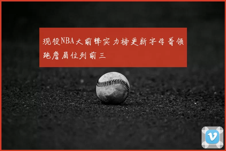 现役NBA大前锋实力榜更新字母哥领跑詹眉位列前三