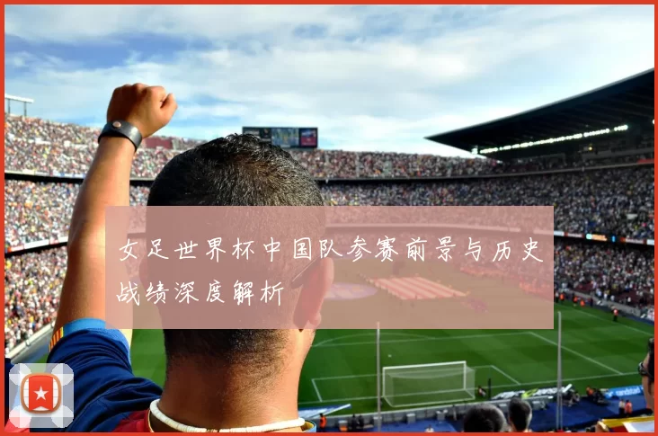 女足世界杯中国队参赛前景与历史战绩深度解析