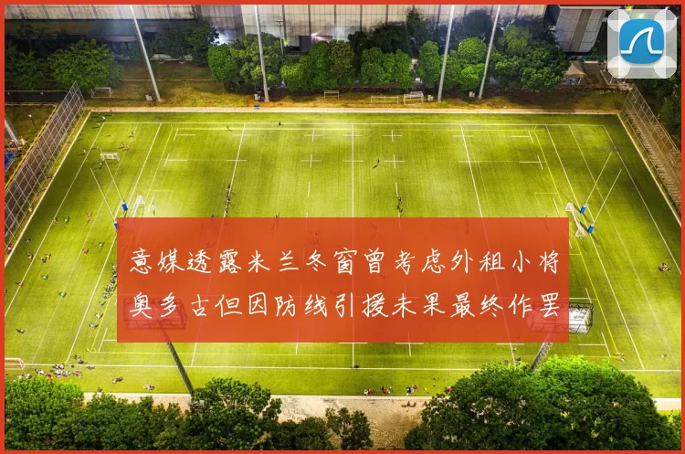 意媒透露米兰冬窗曾考虑外租小将奥多古但因防线引援未果最终作罢