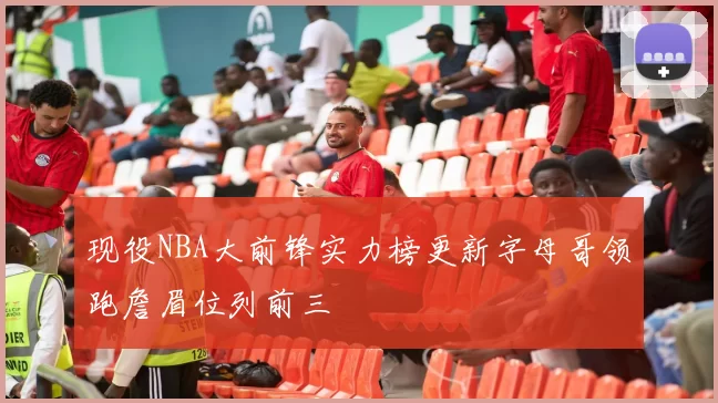 现役NBA大前锋实力榜更新字母哥领跑詹眉位列前三