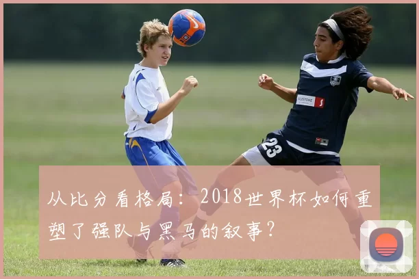 从比分看格局:2018世界杯如何重塑了强队与黑马的叙事?