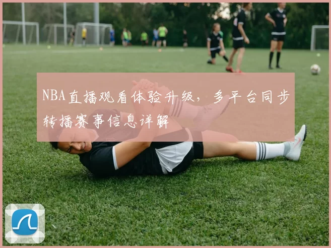NBA直播观看体验升级,多平台同步转播赛事信息详解