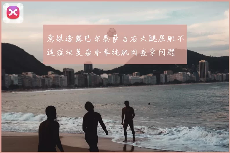 意媒透露巴尔泰萨吉右大腿屈肌不适症状复杂非单纯肌肉痉挛问题
