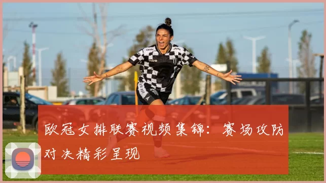 欧冠女排联赛视频集锦:赛场攻防对决精彩呈现