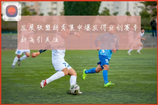发展联盟新秀集中爆发得分创赛季新高引关注